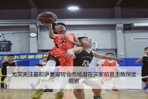 尤文关注基耶萨夏窗转会市场潜在买家前景走势深度观察