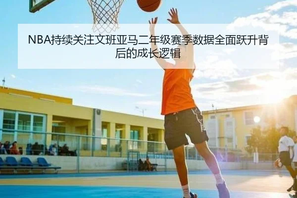 NBA持续关注文班亚马二年级赛季数据全面跃升背后的成长逻辑