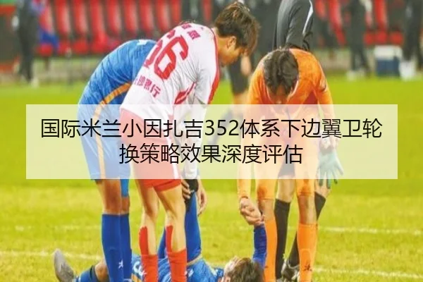 国际米兰小因扎吉352体系下边翼卫轮换策略效果深度评估