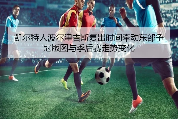 凯尔特人波尔津吉斯复出时间牵动东部争冠版图与季后赛走势变化