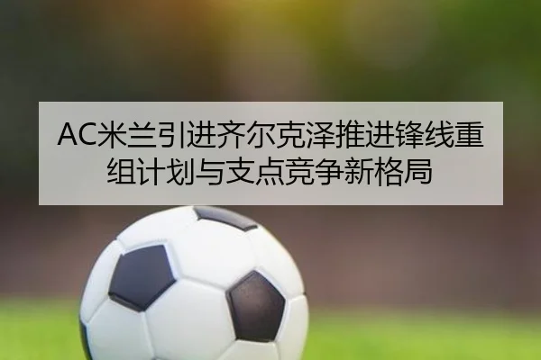 AC米兰引进齐尔克泽推进锋线重组计划与支点竞争新格局