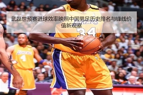 武磊世预赛进球效率映照中国男足历史排名与锋线价值新观察