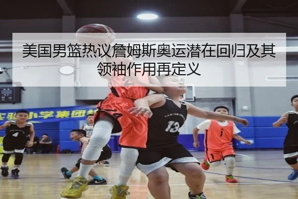 美国男篮热议詹姆斯奥运潜在回归及其领袖作用再定义