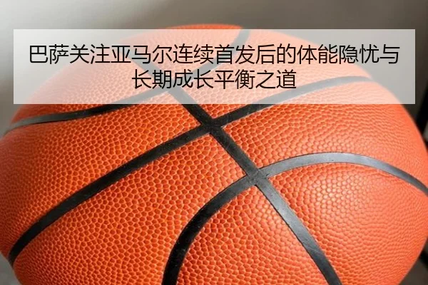 巴萨关注亚马尔连续首发后的体能隐忧与长期成长平衡之道