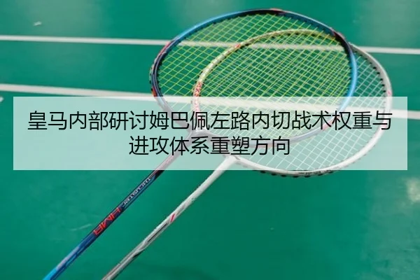 皇马内部研讨姆巴佩左路内切战术权重与进攻体系重塑方向