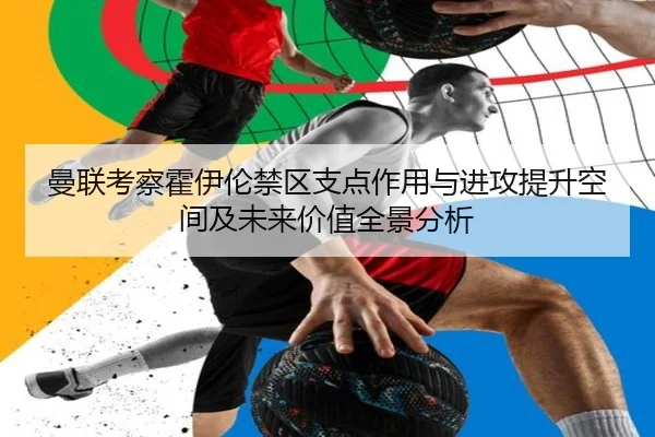 曼联考察霍伊伦禁区支点作用与进攻提升空间及未来价值全景分析