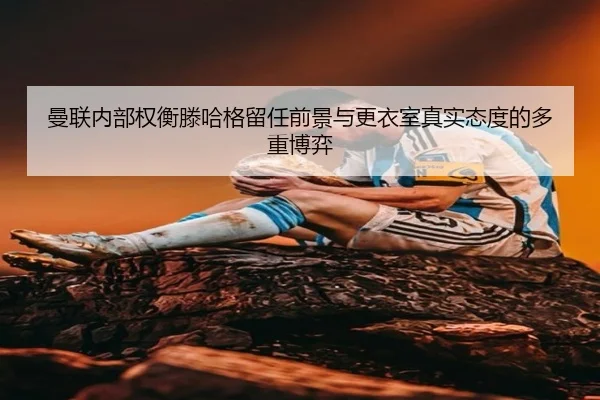 曼联内部权衡滕哈格留任前景与更衣室真实态度的多重博弈