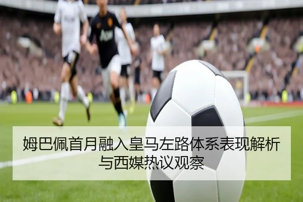 姆巴佩首月融入皇马左路体系表现解析与西媒热议观察