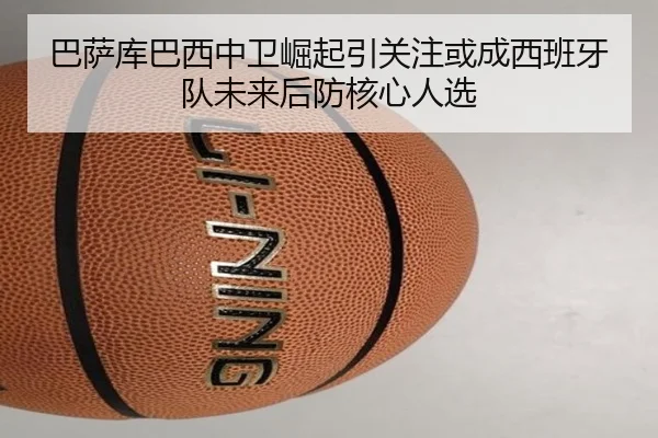 巴萨库巴西中卫崛起引关注或成西班牙队未来后防核心人选